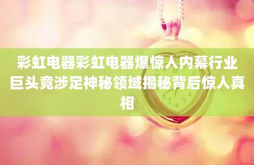 彩虹电器彩虹电器爆惊人内幕行业巨头竟涉足神秘领域揭秘背后惊人真相