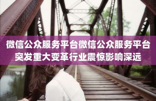 微信公众服务平台微信公众服务平台突发重大变革行业震惊影响深远