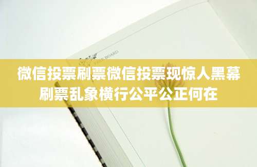 微信投票刷票微信投票现惊人黑幕刷票乱象横行公平公正何在