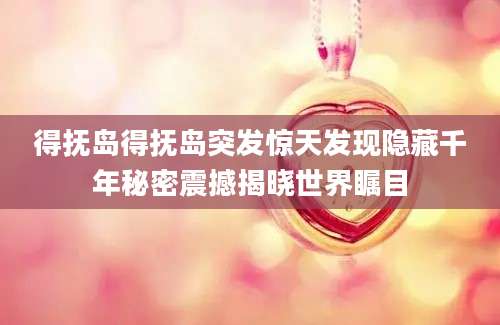 得抚岛得抚岛突发惊天发现隐藏千年秘密震撼揭晓世界瞩目