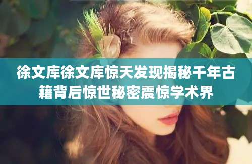 徐文库徐文库惊天发现揭秘千年古籍背后惊世秘密震惊学术界
