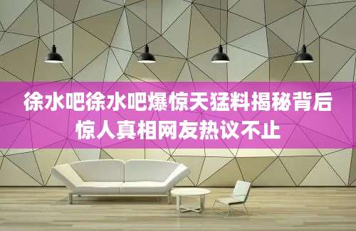 徐水吧徐水吧爆惊天猛料揭秘背后惊人真相网友热议不止