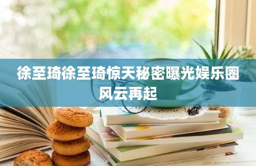 徐至琦徐至琦惊天秘密曝光娱乐圈风云再起