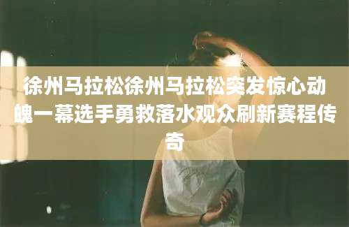 徐州马拉松徐州马拉松突发惊心动魄一幕选手勇救落水观众刷新赛程传奇
