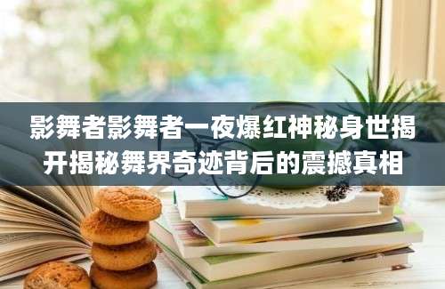 影舞者影舞者一夜爆红神秘身世揭开揭秘舞界奇迹背后的震撼真相