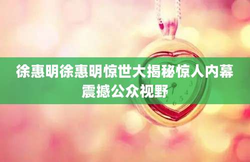 徐惠明徐惠明惊世大揭秘惊人内幕震撼公众视野