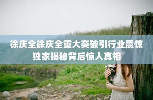 徐庆全徐庆全重大突破引行业震惊独家揭秘背后惊人真相