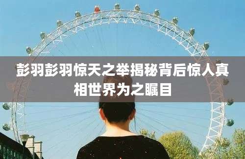彭羽彭羽惊天之举揭秘背后惊人真相世界为之瞩目