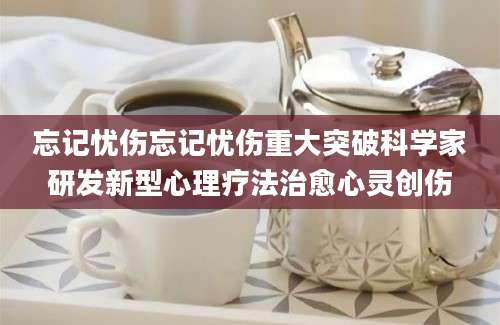 忘记忧伤忘记忧伤重大突破科学家研发新型心理疗法治愈心灵创伤