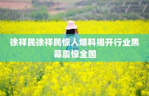 徐祥民徐祥民惊人爆料揭开行业黑幕震惊全国
