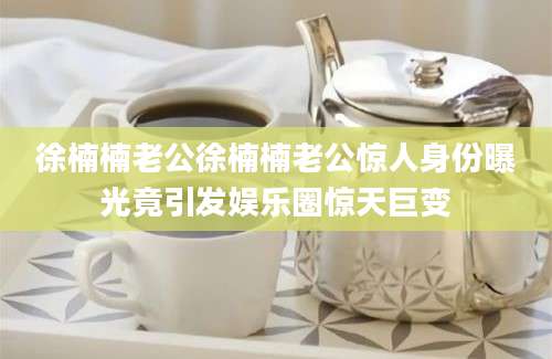徐楠楠老公徐楠楠老公惊人身份曝光竟引发娱乐圈惊天巨变