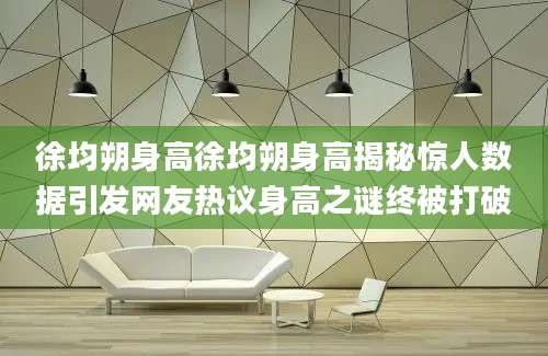 徐均朔身高徐均朔身高揭秘惊人数据引发网友热议身高之谜终被打破