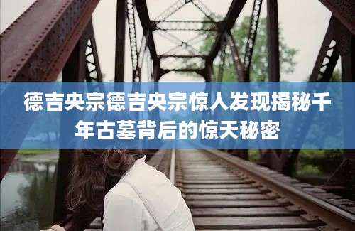 德吉央宗德吉央宗惊人发现揭秘千年古墓背后的惊天秘密