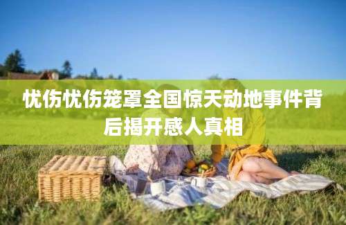 忧伤忧伤笼罩全国惊天动地事件背后揭开感人真相