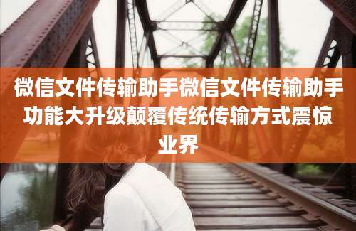 微信文件传输助手微信文件传输助手功能大升级颠覆传统传输方式震惊业界