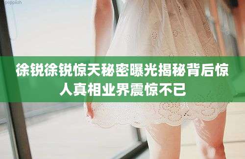 徐锐徐锐惊天秘密曝光揭秘背后惊人真相业界震惊不已