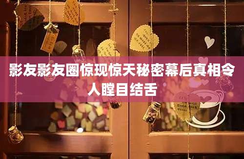 影友影友圈惊现惊天秘密幕后真相令人瞠目结舌