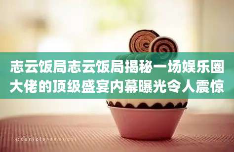 志云饭局志云饭局揭秘一场娱乐圈大佬的顶级盛宴内幕曝光令人震惊