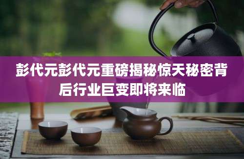 彭代元彭代元重磅揭秘惊天秘密背后行业巨变即将来临