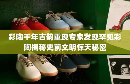 彩陶千年古韵重现专家发现罕见彩陶揭秘史前文明惊天秘密
