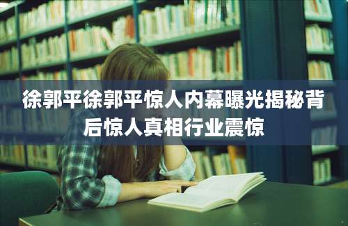 徐郭平徐郭平惊人内幕曝光揭秘背后惊人真相行业震惊