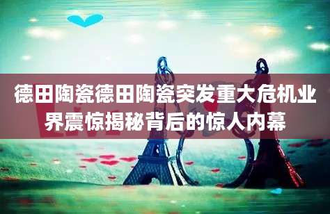 德田陶瓷德田陶瓷突发重大危机业界震惊揭秘背后的惊人内幕