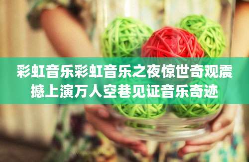 彩虹音乐彩虹音乐之夜惊世奇观震撼上演万人空巷见证音乐奇迹