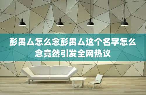 彭禺厶怎么念彭禺厶这个名字怎么念竟然引发全网热议