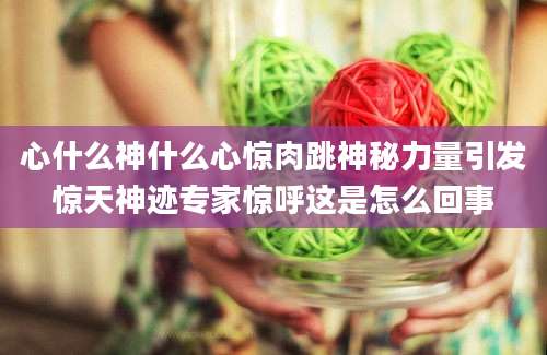心什么神什么心惊肉跳神秘力量引发惊天神迹专家惊呼这是怎么回事