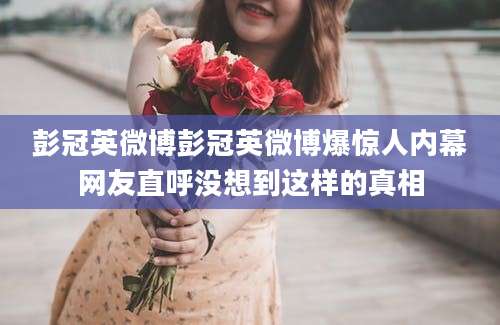 彭冠英微博彭冠英微博爆惊人内幕网友直呼没想到这样的真相