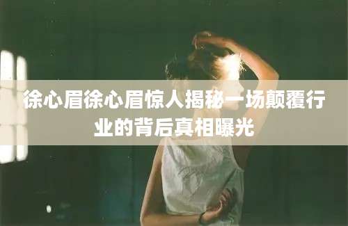 徐心眉徐心眉惊人揭秘一场颠覆行业的背后真相曝光