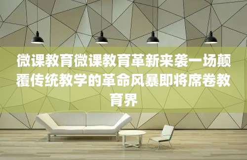 微课教育微课教育革新来袭一场颠覆传统教学的革命风暴即将席卷教育界