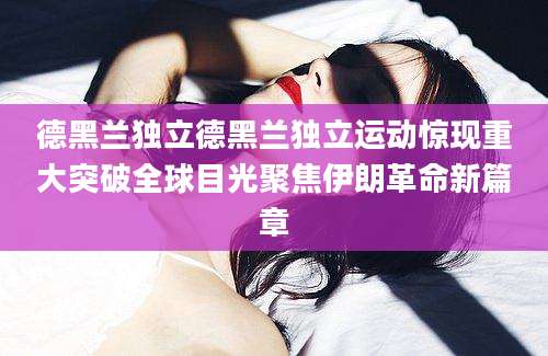 德黑兰独立德黑兰独立运动惊现重大突破全球目光聚焦伊朗革命新篇章