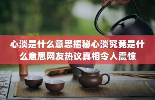 心淡是什么意思揭秘心淡究竟是什么意思网友热议真相令人震惊