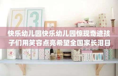 快乐幼儿园快乐幼儿园惊现奇迹孩子们用笑容点亮希望全国家长泪目