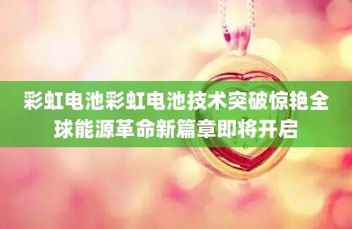 彩虹电池彩虹电池技术突破惊艳全球能源革命新篇章即将开启