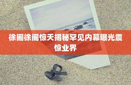 徐阁徐阁惊天揭秘罕见内幕曝光震惊业界