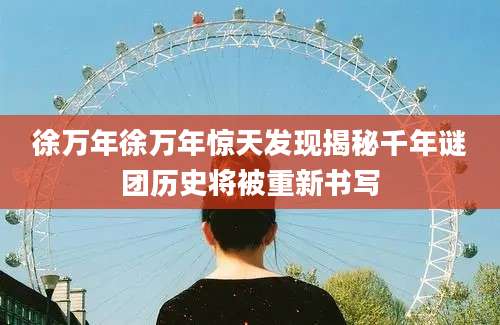 徐万年徐万年惊天发现揭秘千年谜团历史将被重新书写