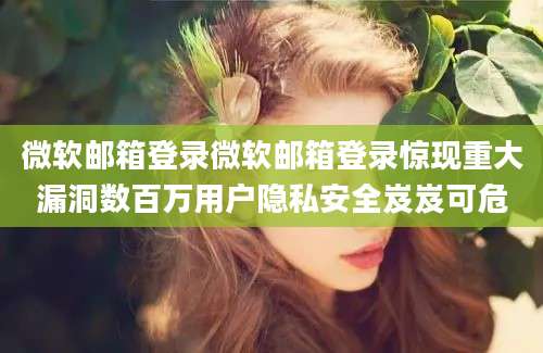 微软邮箱登录微软邮箱登录惊现重大漏洞数百万用户隐私安全岌岌可危