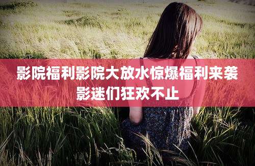 影院福利影院大放水惊爆福利来袭影迷们狂欢不止