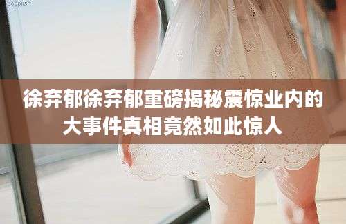 徐弃郁徐弃郁重磅揭秘震惊业内的大事件真相竟然如此惊人