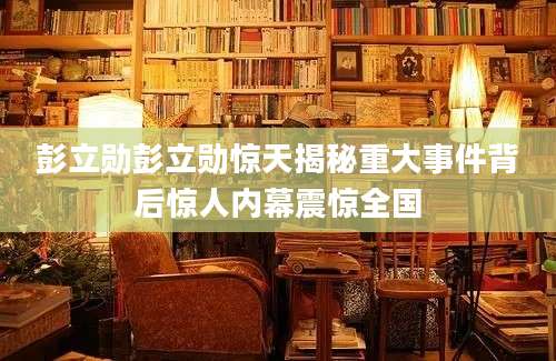 彭立勋彭立勋惊天揭秘重大事件背后惊人内幕震惊全国