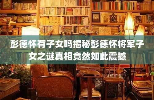 彭德怀有子女吗揭秘彭德怀将军子女之谜真相竟然如此震撼
