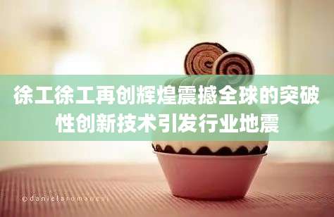 徐工徐工再创辉煌震撼全球的突破性创新技术引发行业地震