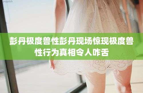 彭丹极度兽性彭丹现场惊现极度兽性行为真相令人咋舌