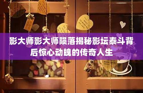 影大师影大师陨落揭秘影坛泰斗背后惊心动魄的传奇人生
