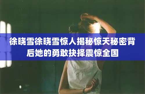 徐晓雪徐晓雪惊人揭秘惊天秘密背后她的勇敢抉择震惊全国