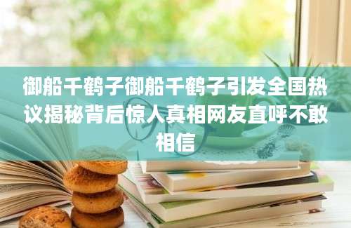 御船千鹤子御船千鹤子引发全国热议揭秘背后惊人真相网友直呼不敢相信