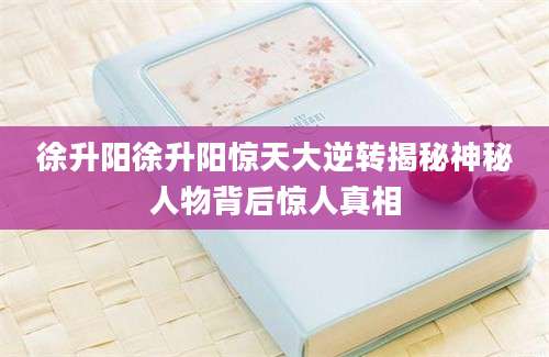 徐升阳徐升阳惊天大逆转揭秘神秘人物背后惊人真相