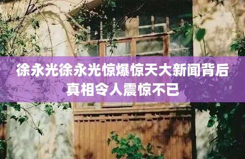徐永光徐永光惊爆惊天大新闻背后真相令人震惊不已